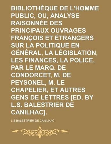 Bibliotheque de L'Homme Public, Ou, Analyse Raisonnee Des Principaux Ouvrages Francois Et Etrangers Sur La Politique En General, La Legislation, Les Finances, La Police, Par Le Marq. de Condorcet, M. de Peysonel, M. Le Chapelier, Et Autres Gens de