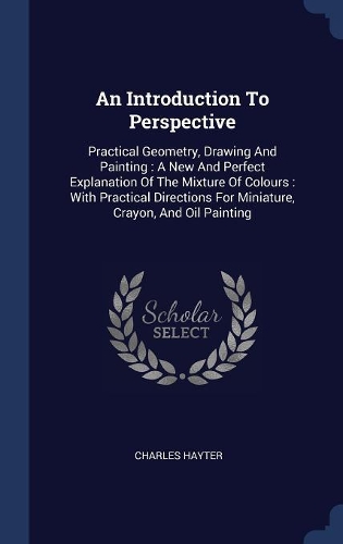 An Introduction To Perspective: Practical Geometry, Drawing And Painting: A New And Perfect Explanation Of The Mixture Of Colours: With Practical Directions For Miniature, Crayon, 