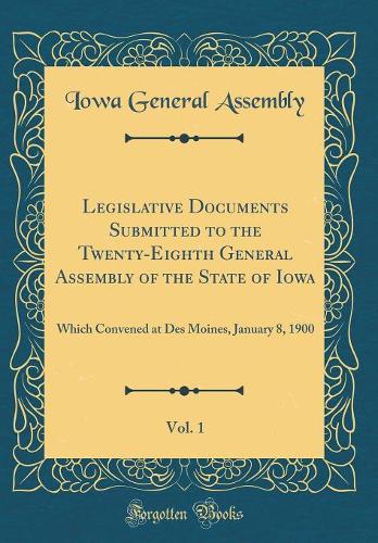 Legislative Documents Submitted to the Twenty-Eighth General Assembly of the State of Iowa, Vol. 1: Which Convened at Des Moines, January 8, 1900 (Classic Reprint)