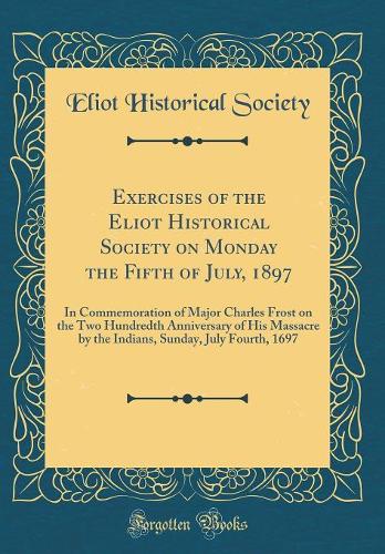 Exercises of the Eliot Historical Society on Monday the Fifth of July, 1897: In Commemoration of Major Charles Frost on the Two Hundredth Anniversary of His Massacre by the Indians, Sunday, July Fourth, 1697 (Classic Reprint)