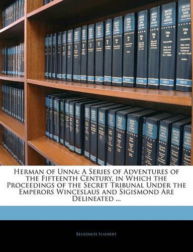 Herman of Unna: A Series of Adventures of the Fifteenth Century, in Which the Proceedings of the Secret Tribunal Under the Emperors Winceslaus and Sigismond Are Del