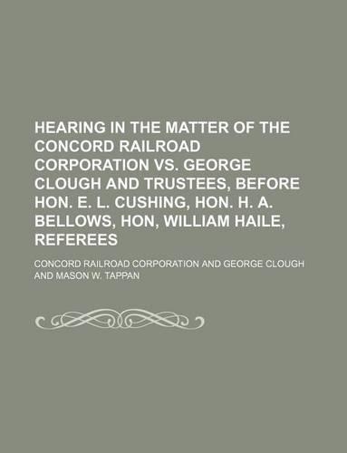Hearing in the Matter of the Concord Railroad Corporation vs. George Clough and Trustees, Before Hon. E. L. Cushing, Hon. H. A. Bellows, Hon, William Haile, Referees