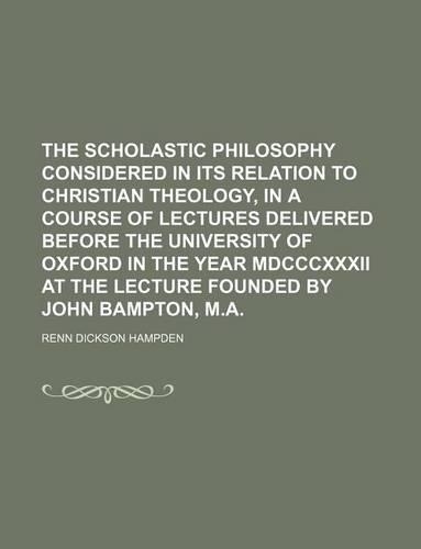 The Scholastic Philosophy Considered in Its Relation to Christian Theology, in a Course of Lectures Delivered Before the University of Oxford in the Year MDCCCXXXII at the Lecture Founded by John Bampton, M.a