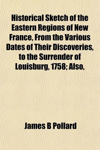 Historical Sketch of the Eastern Regions of New France, from the Various Dates of Their Discoveries, to the Surrender of Louisburg, 1758; Also,