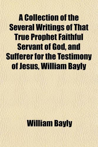 A Collection of the Several Writings of That True Prophet Faithful Servant of God, and Sufferer for the Testimony of Jesus, William Bayly