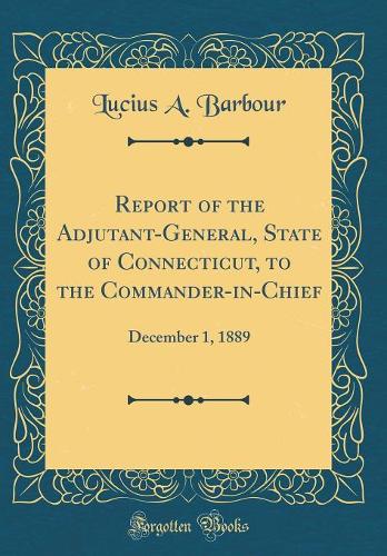 Report of the Adjutant-General, State of Connecticut, to the Commander-in-Chief: December 1, 1889 (Classic Reprint)