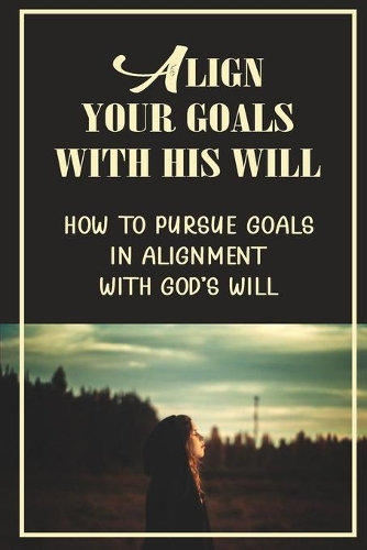 Align Your Goals With His Will: How To Pursue Goals In Alignment With God's Will: God-Ordained Goals