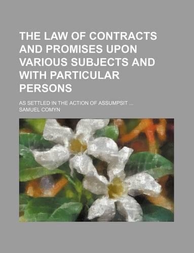 The Law of Contracts and Promises Upon Various Subjects and with Particular Persons; As Settled in the Action of Assumpsit