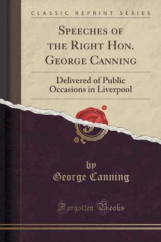 Speeches of the Right Hon. George Canning: Delivered of Public Occasions in Liverpool (Classic Reprint)
