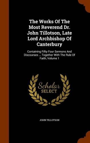 The Works Of The Most Reverend Dr. John Tillotson, Late Lord Archbishop Of Canterbury: Containing Fifty Four Sermons And Discourses ... Together With The Rule Of Faith, Volume 1
