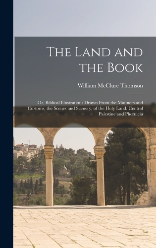 The Land and the Book; Or, Biblical Illustrations Drawn From the Manners and Customs, the Scenes and Scenery, of the Holy Land. Central Palestine and Phoenicia