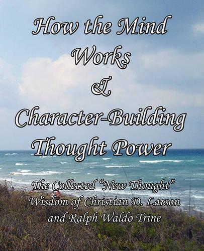 How the Mind Works & Character-Building Thought Power: The Collected "New Thought" Wisdom of Christian D. Larson and Ralph Waldo Trine