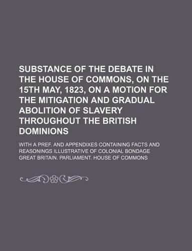 Substance of the Debate in the House of Commons, on the 15th May, 1823, on a Motion for the Mitigation and Gradual Abolition of Slavery Throughout the British Dominions; With a Pref. and Appendixes Containing Facts and Reasonings Illustrative of Co