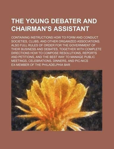 The Young Debater and Chairman's Assistant; Containing Instructions How to Form and Conduct Societies, Clubs, and Other Organized Associations. Also Full Rules of Order for the Government of Their Business and Debates, Together with Complete Direct