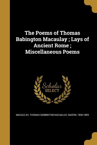 The Poems of Thomas Babington Macaulay; Lays of Ancient Rome; Miscellaneous Poems