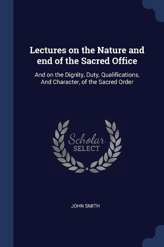 Lectures on the Nature and End of the Sacred Office: And on the Dignity, Duty, Qualifications, and Character, of the Sacred Order
