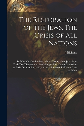 The Restoration of the Jews. The Crisis of all Nations; to Which is now Prefixed, a Brief History of the Jews, From Their First Dispersion, to the Calling of Their Grand Sanhedrim at Paris, October 6th, 1806, and an Address on the Present State of