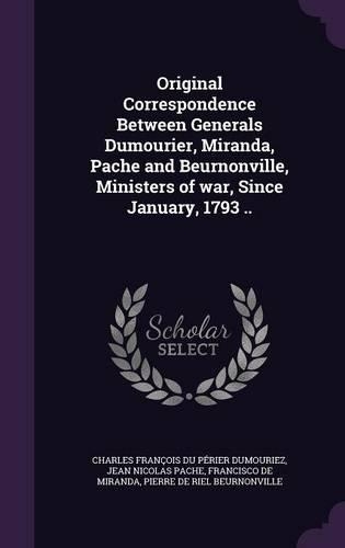 Original Correspondence Between Generals Dumourier, Miranda, Pache and Beurnonville, Ministers of war, Since January, 1793 ..
