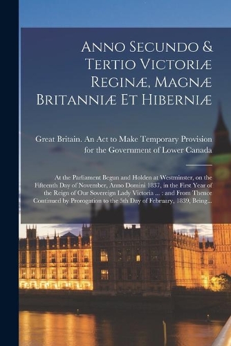 Anno Secundo & Tertio Victoriæ Reginæ, Magnæ Britanniæ Et Hiberniæ [microform]: at the Parliament Begun and Holden at Westminster, on the Fifteenth Day of November, Anno Domini 1837, in the First Year of the Reign of Our Soverei