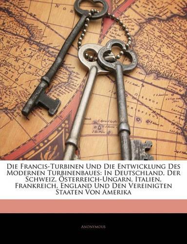 Die Francis-Turbinen Und Die Entwicklung Des Modernen Turbinenbaues: In Deutschland, Der Schweiz, Osterreich-Ungarn, Italien, Frankreich, England Und Den Vereinigten Staaten Von Amerika