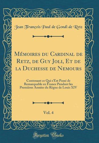 Mémoires Du Cardinal de Retz, de Guy Joli, Et de la Duchesse de Nemours, Vol. 4: Contenant Ce Qui s'Est Passé de Remarquable En France Pendant Les Premières Années Du Règne de Louis XIV (Classic Reprint)