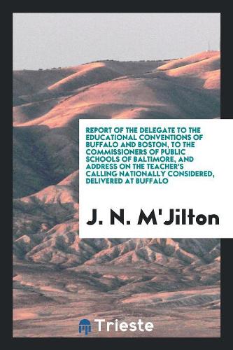 Report of the Delegate to the Educational Conventions of Buffalo and Boston, to the Commissioners of Public Schools of Baltimore, and Address on the Teacher's Calling Nationally Considered, Delivered at Buffalo