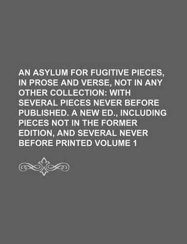 An Asylum for Fugitive Pieces, in Prose and Verse, Not in Any Other Collection Volume 1; With Several Pieces Never Before Published. a New Ed., Including Pieces Not in the Former Edition, and Several Never Before Printed