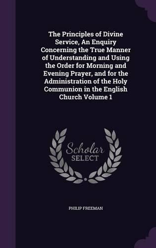 The Principles of Divine Service, an Enquiry Concerning the True Manner of Understanding and Using the Order for Morning and Evening Prayer, and for the Administration of the Holy Communion in the English Church Volume 1