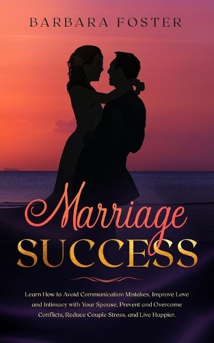 Marriage Success: Learn How to Avoid Communication Mistakes, Improve Love and Intimacy with Your Spouse, Prevent and Overcome Conflicts, Reduce Couple Stress, and Liv