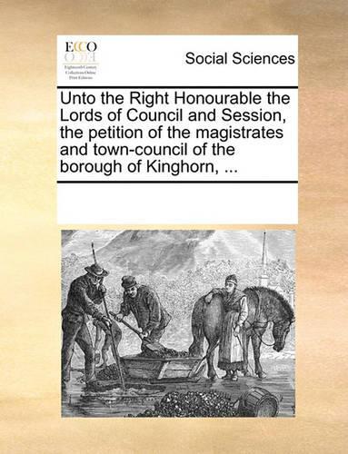 Unto the Right Honourable the Lords of Council and Session, the Petition of the Magistrates and Town-Council of the Borough of Kinghorn, ...