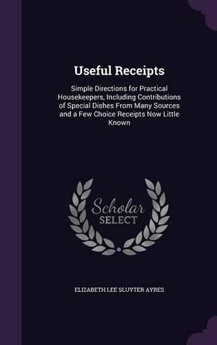 Useful Receipts: Simple Directions for Practical Housekeepers, Including Contributions of Special Dishes From Many Sources and a Few Choice Receipts Now Little Known
