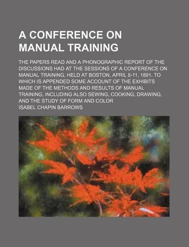 A Conference on Manual Training; The Papers Read and a Phonographic Report of the Discussions Had at the Sessions of a Conference on Manual Training, Held at Boston, April 8-11, 1891. to Which Is Appended Some Account of the Exhibits Made of the Me