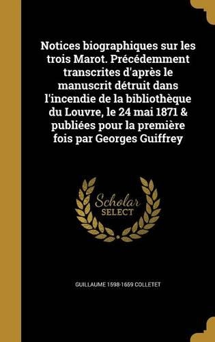 Notices Biographiques Sur Les Trois Marot. Precedemment Transcrites D'Apres Le Manuscrit Detruit Dans L'Incendie de La Bibliotheque Du Louvre, Le 24 Mai 1871 & Publiees Pour La Premiere Fois Par Georges Guiffrey