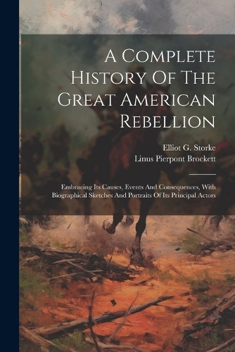 A Complete History Of The Great American Rebellion: Embracing Its Causes, Events And Consequences, With Biographical Sketches And Portraits Of Its Principal Actors