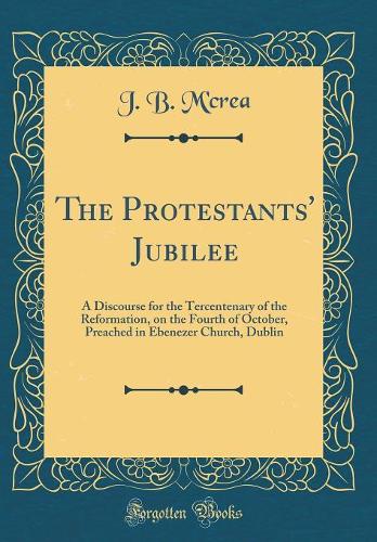 The Protestants' Jubilee: A Discourse for the Tercentenary of the Reformation, on the Fourth of October, Preached in Ebenezer Church, Dublin (Classic Reprint)