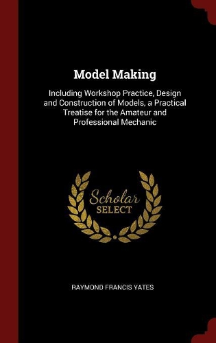 Model Making: Including Workshop Practice, Design and Construction of Models, a Practical Treatise for the Amateur and Professional Mechanic