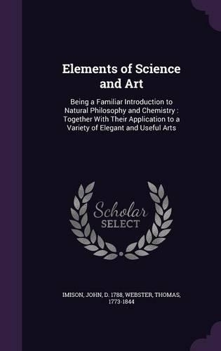 Elements of Science and Art: Being a Familiar Introduction to Natural Philosophy and Chemistry: Together with Their Application to a Variety of Elegant and Useful Arts