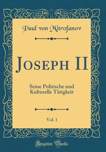 Joseph II, Vol. 1: Seine Politische und Kulturelle Tätigkeit (Classic Reprint)