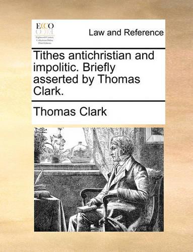 Tithes Antichristian and Impolitic. Briefly Asserted by Thomas Clark.