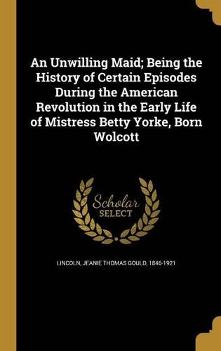An Unwilling Maid; Being the History of Certain Episodes During the American Revolution in the Early Life of Mistress Betty Yorke, Born Wolcott
