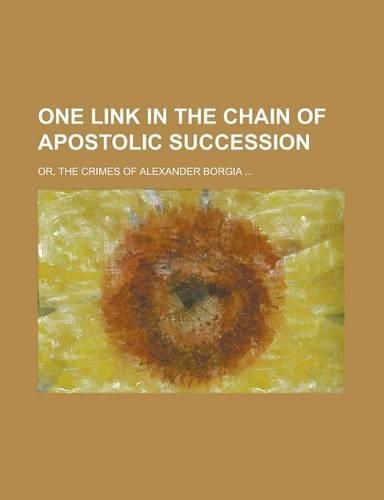 One Link in the Chain of Apostolic Succession; Or, the Crimes of Alexander Borgia ...