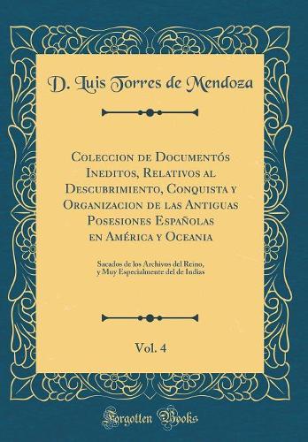 Coleccion de Documentós Ineditos, Relativos al Descubrimiento, Conquista y Organizacion de las Antiguas Posesiones Españolas en América y Oceania, Vol. 4: Sacados de los Archivos del Reino, y Muy Especialmente del de Indias (Classic Reprint)