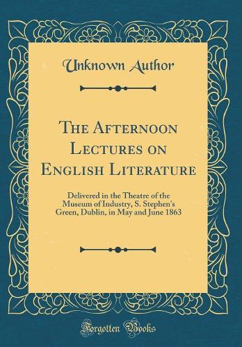 The Afternoon Lectures on English Literature: Delivered in the Theatre of the Museum of Industry, S. Stephen's Green, Dublin, in May and June 1863 (Classic Reprint)