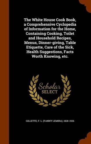 The White House Cook Book, a Comprehensive Cyclopedia of Information for the Home, Containing Cooking, Toilet and Household Recipes, Menus, Dinner-giving, Table Etiquette, Care of the Sick, Health Suggestions, Facts Worth Knowing, etc.