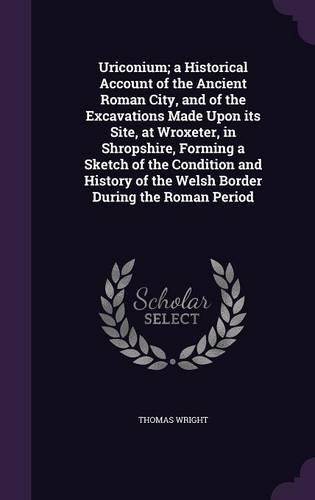 Uriconium; a Historical Account of the Ancient Roman City, and of the Excavations Made Upon its Site, at Wroxeter, in Shropshire, Forming a Sketch of the Condition and History of the Welsh Border During the Roman Period