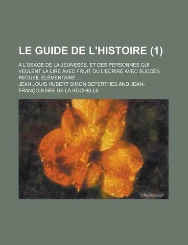 Le Guide de L'Histoire; A L'Usage de La Jeunesse, Et Des Personnes Qui Veulent La Lire Avec Fruit Ou L'Ecrire Avec Succes: Recueil Elementaire ... (1