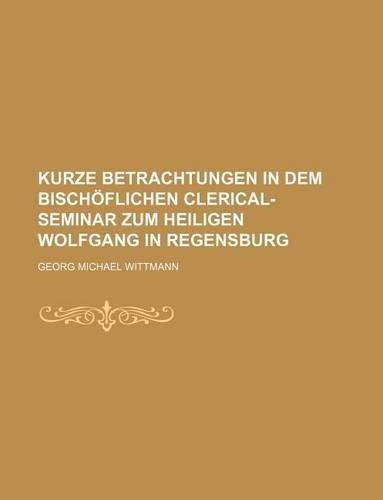 Kurze Betrachtungen in Dem Bischoflichen Clerical-Seminar Zum Heiligen Wolfgang in Regensburg