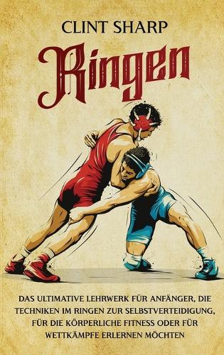 Ringen: Das ultimative Lehrwerk für Anfänger, die Techniken im Ringen zur Selbstverteidigung, für die körperliche Fitness oder für Wettkämpfe erlernen möcht