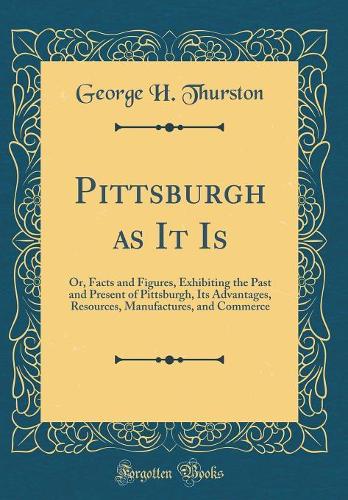 Pittsburgh as It Is: Or, Facts and Figures, Exhibiting the Past and Present of Pittsburgh, Its Advantages, Resources, Manufactures, and Commerce (Classic Reprint)