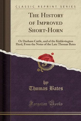 The History of Improved Short-Horn: Or Durham Cattle, and of the Kirklevington Herd, from the Notes of the Late Thomas Bates (Classic Reprint)